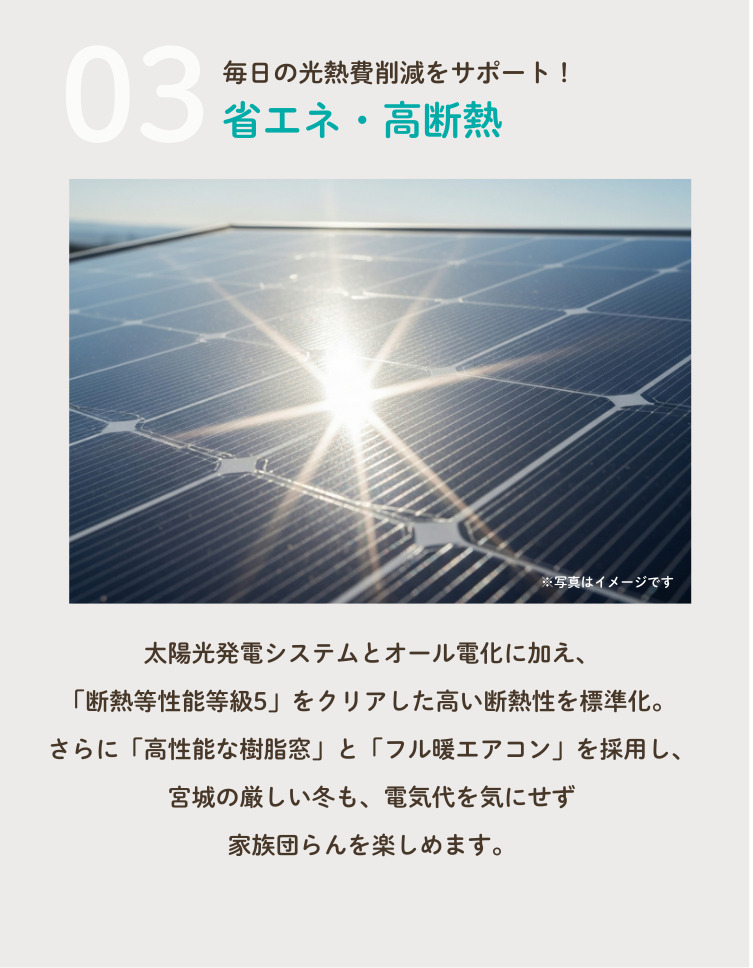 3.毎日の光熱費削減をサポート！省エネ・高断熱！太陽光発電システムをオール電化に加え、「断熱性能等級5」をクリアした高い断熱性を標準化。さらに「高性能な樹脂窓」と「フル暖エアコン」を採用し、宮城野厳しい冬も、電気代を気にせず家族団らんを楽しめます。