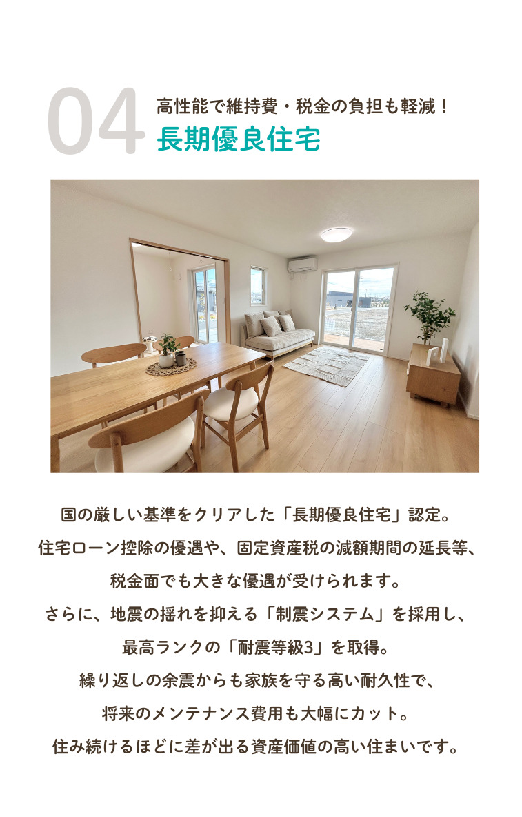 4.高性能で維持費・税金の負担も軽減！長期優良住宅！国の厳しい基準をクリアした「長期優良住宅」認定。住宅ローン控除の優遇や、固定資産税の減額期間の延長等、税金面でも大きな優遇が受けられます。さらに、地震の揺れを抑える「制震システム」を採用し、最高ランクの「耐震等級3」を取得。繰り返しの余震からも家族を守る高い耐久性で、将来のメンテナンス費用も大幅にカット。住み続けるほどに差が出る資産価値の高い住まいです。