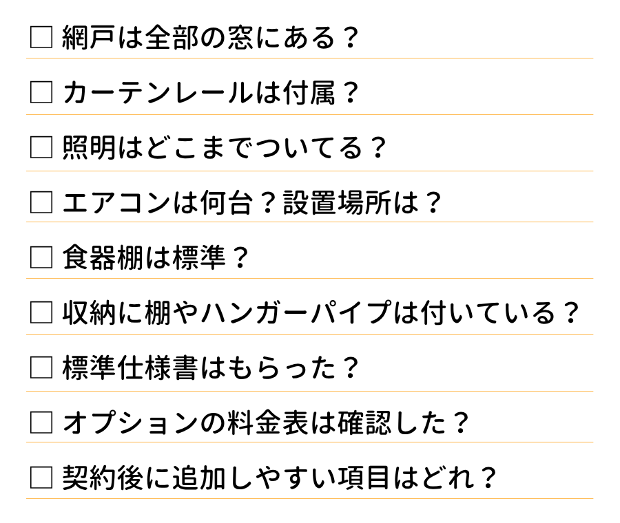 □網戸は全部の窓にある?
□カーテンレールは付属?
□照明はどこまでついてる?
□エアコンは何台?設置場所は?
□食器棚は標準?
□収納に棚やハンガーパイプは付いている?
□標準仕様書はもらった?
□オプションの料金表は確認した?
□契約後に追加しやすい項目はどれ?